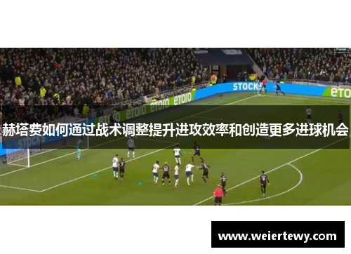 赫塔费如何通过战术调整提升进攻效率和创造更多进球机会